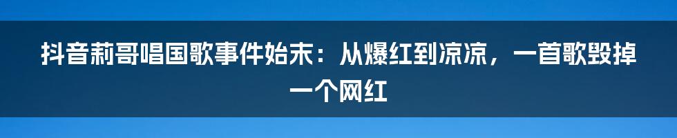 抖音莉哥唱国歌事件始末：从爆红到凉凉，一首歌毁掉一个网红