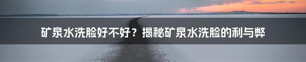 矿泉水洗脸好不好？揭秘矿泉水洗脸的利与弊