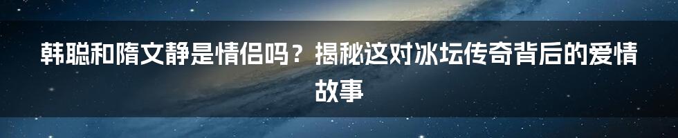 韩聪和隋文静是情侣吗？揭秘这对冰坛传奇背后的爱情故事