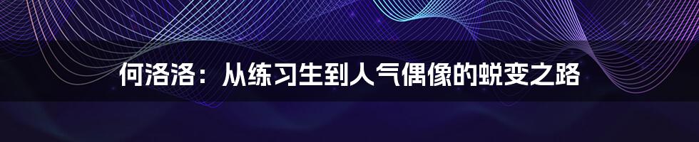 何洛洛：从练习生到人气偶像的蜕变之路