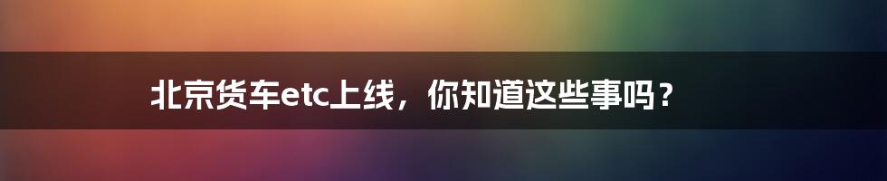 北京货车etc上线，你知道这些事吗？