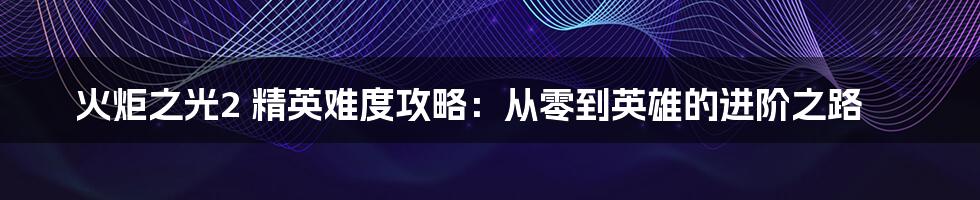 火炬之光2 精英难度攻略：从零到英雄的进阶之路