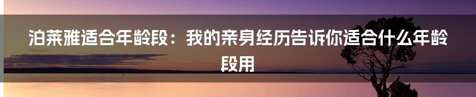 泊莱雅适合年龄段：我的亲身经历告诉你适合什么年龄段用