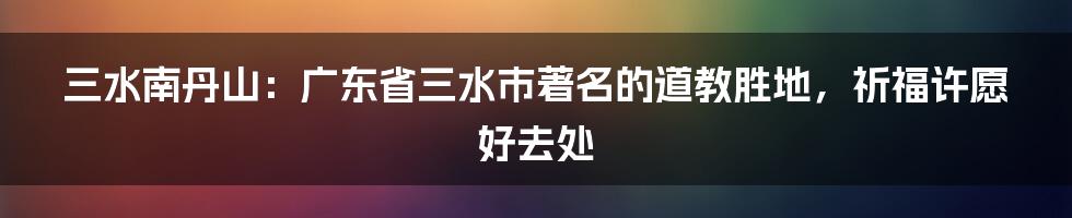 三水南丹山：广东省三水市著名的道教胜地，祈福许愿好去处