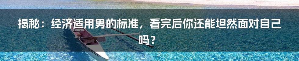 揭秘：经济适用男的标准，看完后你还能坦然面对自己吗？