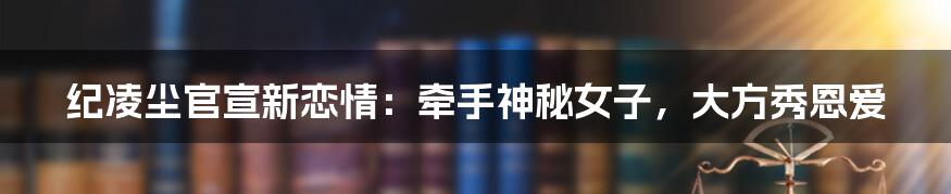 纪凌尘官宣新恋情：牵手神秘女子，大方秀恩爱