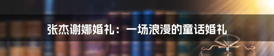 张杰谢娜婚礼：一场浪漫的童话婚礼