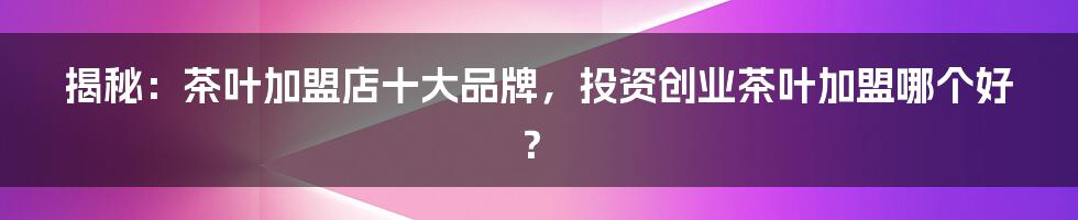 揭秘：茶叶加盟店十大品牌，投资创业茶叶加盟哪个好？