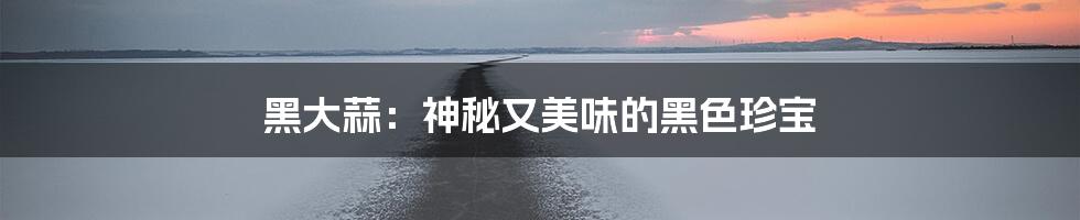 黑大蒜：神秘又美味的黑色珍宝