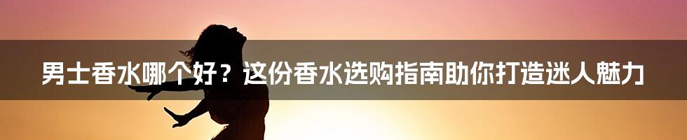 男士香水哪个好？这份香水选购指南助你打造迷人魅力