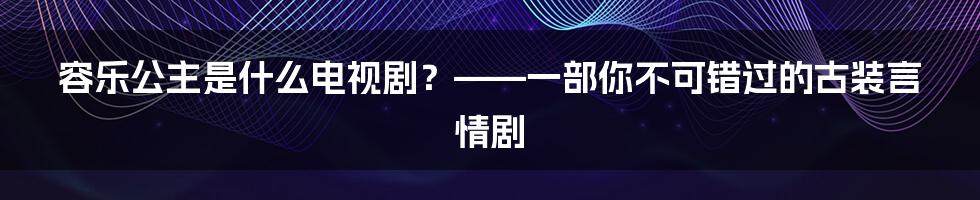 容乐公主是什么电视剧？——一部你不可错过的古装言情剧