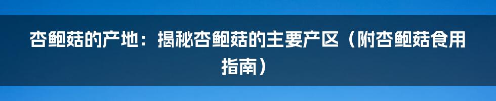 杏鲍菇的产地：揭秘杏鲍菇的主要产区（附杏鲍菇食用指南）