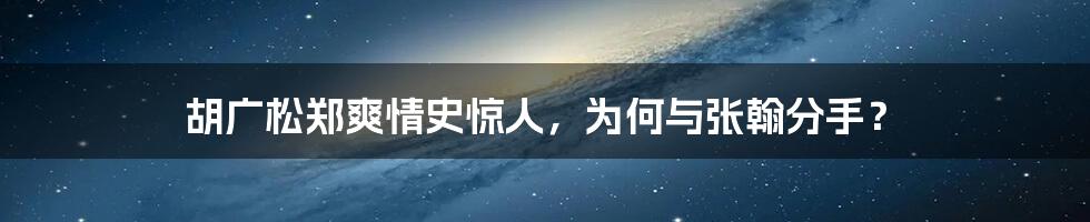 胡广松郑爽情史惊人，为何与张翰分手？