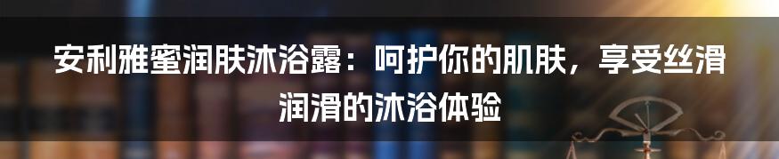 安利雅蜜润肤沐浴露：呵护你的肌肤，享受丝滑润滑的沐浴体验