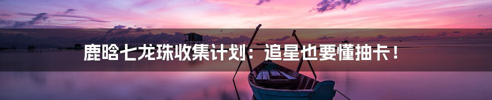 鹿晗七龙珠收集计划：追星也要懂抽卡！