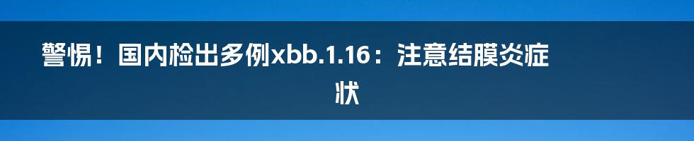 警惕！国内检出多例xbb.1.16：注意结膜炎症状