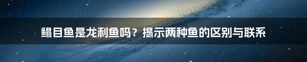 鳎目鱼是龙利鱼吗？揭示两种鱼的区别与联系