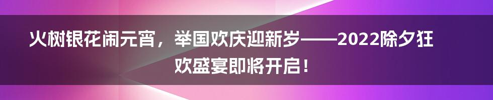 火树银花闹元宵，举国欢庆迎新岁——2022除夕狂欢盛宴即将开启！