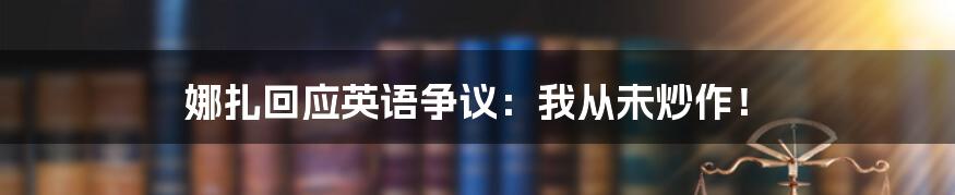 娜扎回应英语争议：我从未炒作！