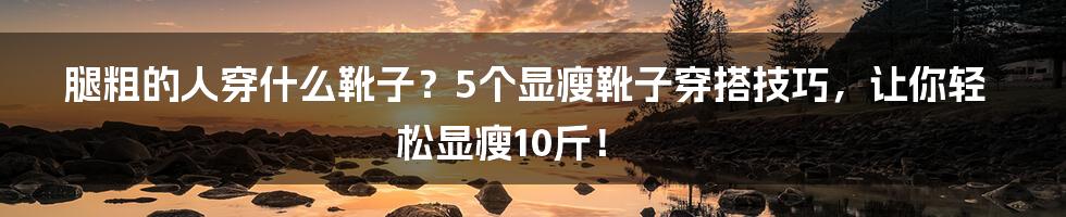 腿粗的人穿什么靴子？5个显瘦靴子穿搭技巧，让你轻松显瘦10斤！