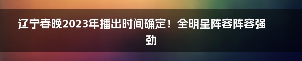 辽宁春晚2023年播出时间确定！全明星阵容阵容强劲