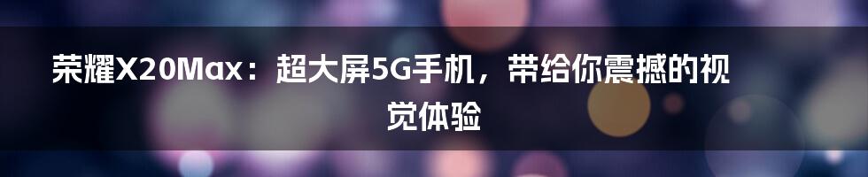 荣耀X20Max：超大屏5G手机，带给你震撼的视觉体验