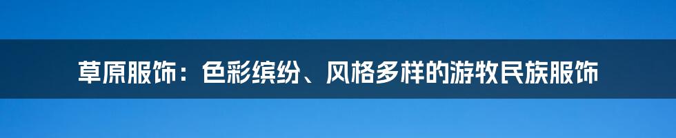 草原服饰：色彩缤纷、风格多样的游牧民族服饰