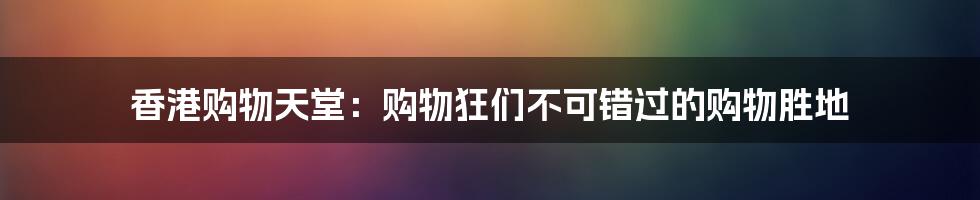 香港购物天堂：购物狂们不可错过的购物胜地