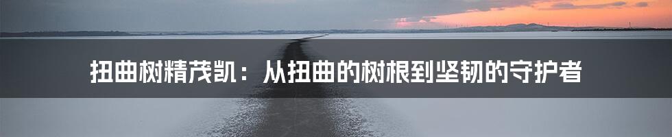 扭曲树精茂凯：从扭曲的树根到坚韧的守护者