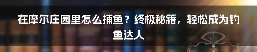 在摩尔庄园里怎么捕鱼？终极秘籍，轻松成为钓鱼达人