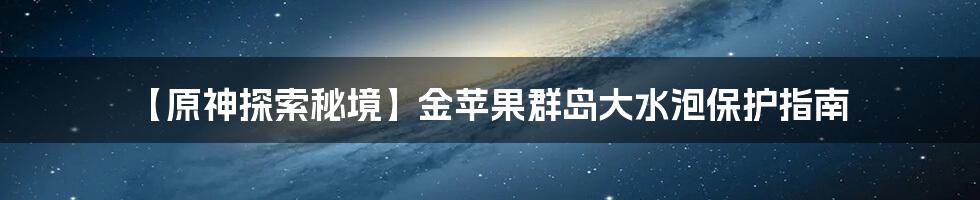 【原神探索秘境】金苹果群岛大水泡保护指南