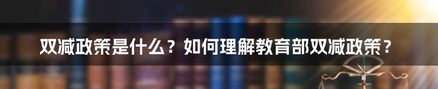 双减政策是什么？如何理解教育部双减政策？