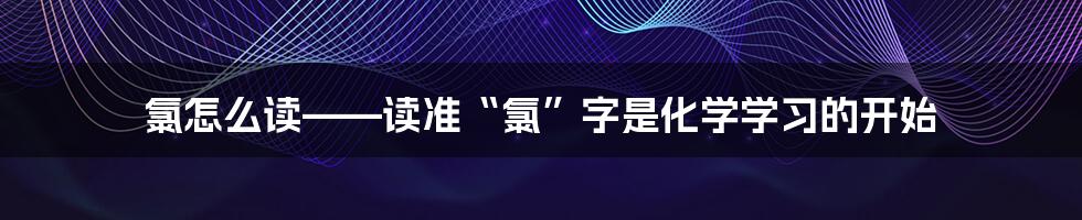 氯怎么读——读准“氯”字是化学学习的开始