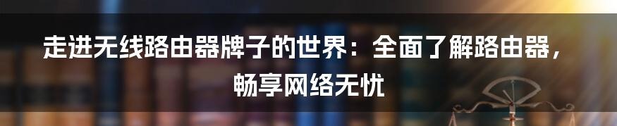 走进无线路由器牌子的世界：全面了解路由器，畅享网络无忧