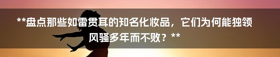 **盘点那些如雷贯耳的知名化妆品，它们为何能独领风骚多年而不败？**