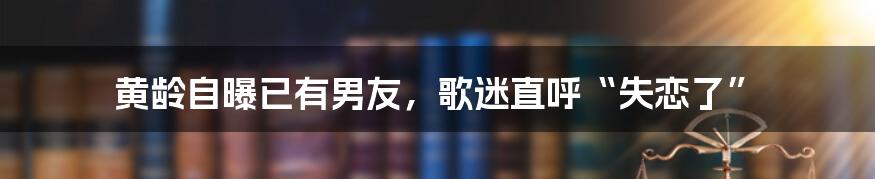 黄龄自曝已有男友，歌迷直呼“失恋了”