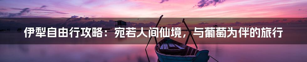 伊犁自由行攻略：宛若人间仙境，与葡萄为伴的旅行