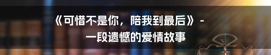 《可惜不是你，陪我到最后》 - 一段遗憾的爱情故事