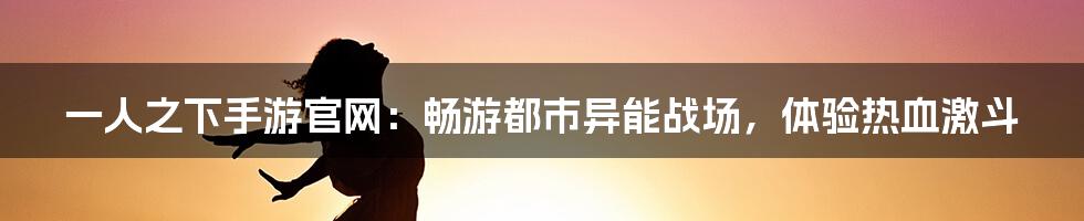 一人之下手游官网：畅游都市异能战场，体验热血激斗