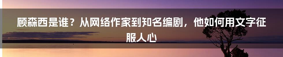 顾森西是谁？从网络作家到知名编剧，他如何用文字征服人心