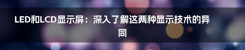 LED和LCD显示屏：深入了解这两种显示技术的异同