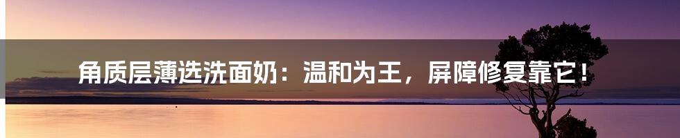 角质层薄选洗面奶：温和为王，屏障修复靠它！