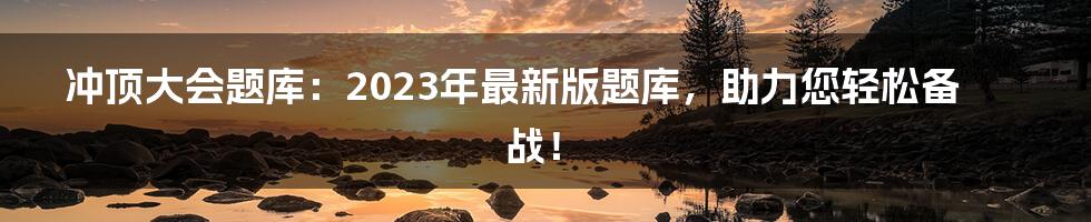 冲顶大会题库：2023年最新版题库，助力您轻松备战！