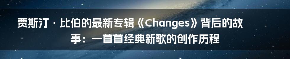 贾斯汀·比伯的最新专辑《Changes》背后的故事：一首首经典新歌的创作历程