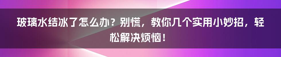 玻璃水结冰了怎么办？别慌，教你几个实用小妙招，轻松解决烦恼！