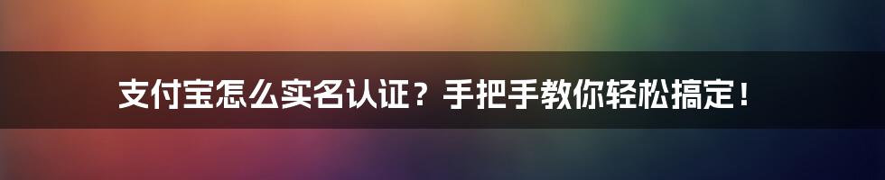 支付宝怎么实名认证？手把手教你轻松搞定！