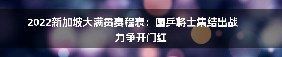 2022新加坡大满贯赛程表：国乒将士集结出战 力争开门红