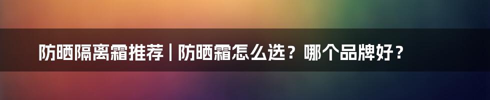 防晒隔离霜推荐 | 防晒霜怎么选？哪个品牌好？