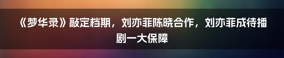 《梦华录》敲定档期，刘亦菲陈晓合作，刘亦菲成待播剧一大保障