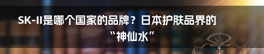 SK-II是哪个国家的品牌？日本护肤品界的“神仙水”